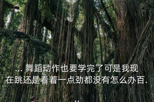 ... 舞蹈动作也要学完了可是我现在跳还是看着一点劲都没有怎么办百...
