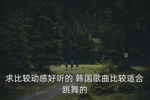 求比较动感好听的 韩国歌曲比较适合跳舞的