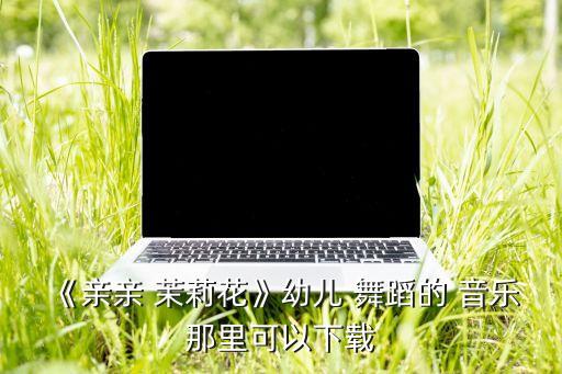 茉莉花舞蹈的音乐在哪可以找到,摘一朵戴上吧怕它明年不发芽!
