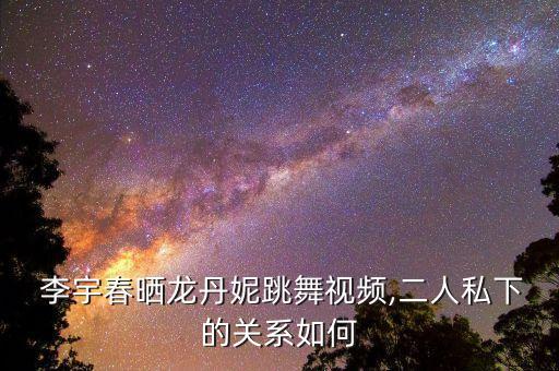  李宇春晒龙丹妮跳舞视频,二人私下的关系如何