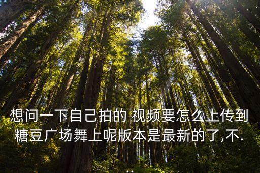 想问一下自己拍的 视频要怎么上传到糖豆广场舞上呢版本是最新的了,不...