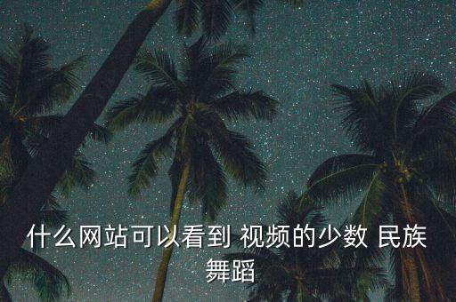 什么网站可以看到 视频的少数 民族 舞蹈