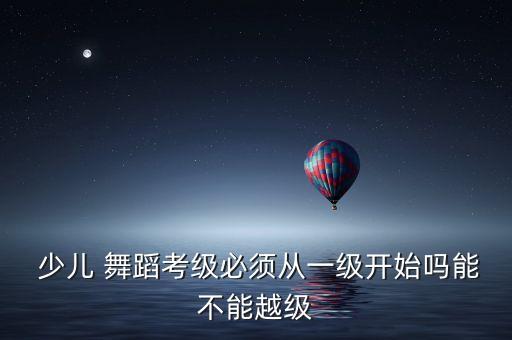  少儿 舞蹈考级必须从一级开始吗能不能越级