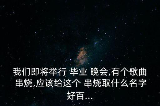我们即将举行 毕业 晚会,有个歌曲 串烧,应该给这个 串烧取什么名字好百...