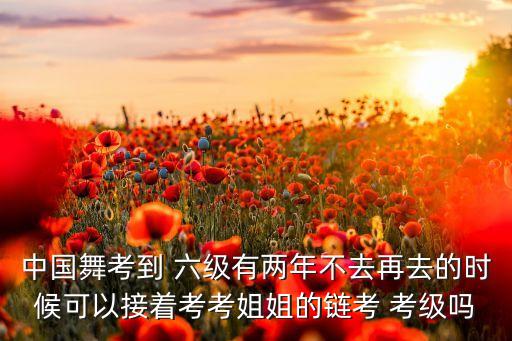 中国舞考到 六级有两年不去再去的时候可以接着考考姐姐的链考 考级吗