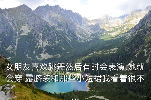 女朋友喜欢跳舞然后有时会表演,她就会穿 露脐装和那些小短裙我看着很不...