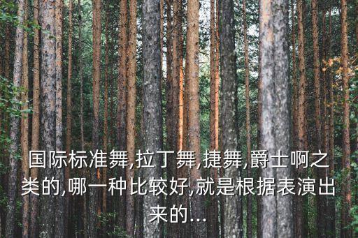 国际标准舞,拉丁舞,捷舞,爵士啊之类的,哪一种比较好,就是根据表演出来的...