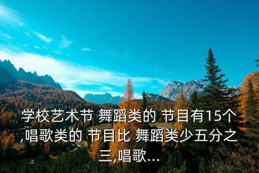 学校艺术节 舞蹈类的 节目有15个,唱歌类的 节目比 舞蹈类少五分之三,唱歌...