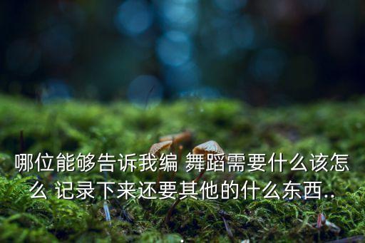 哪位能够告诉我编 舞蹈需要什么该怎么 记录下来还要其他的什么东西...