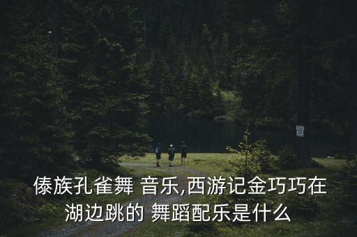  傣族孔雀舞 音乐,西游记金巧巧在湖边跳的 舞蹈配乐是什么