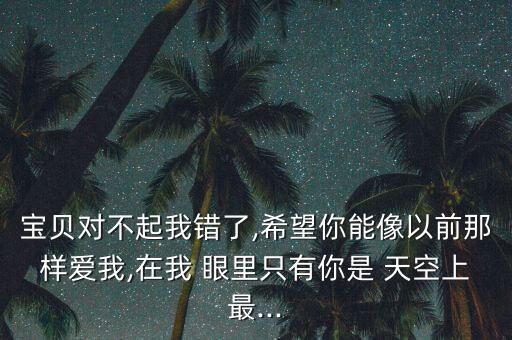 宝贝对不起我错了,希望你能像以前那样爱我,在我 眼里只有你是 天空上最...
