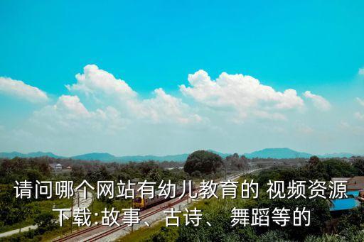 请问哪个网站有幼儿教育的 视频资源下载:故事、古诗、 舞蹈等的