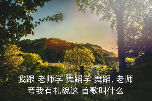 我跟 老师学 舞蹈学 舞蹈, 老师夸我有礼貌这 首歌叫什么