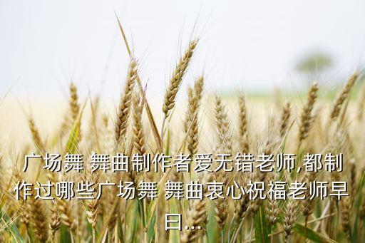 广场舞 舞曲制作者爱无错老师,都制作过哪些广场舞 舞曲衷心祝福老师早曰...