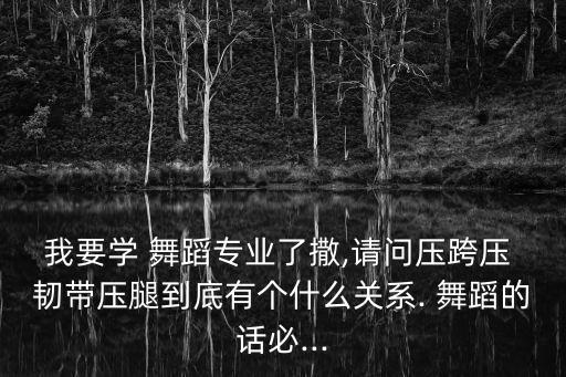 我要学 舞蹈专业了撒,请问压跨压 韧带压腿到底有个什么关系. 舞蹈的话必...