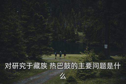 对研究于藏族 热巴鼓的主要问题是什么