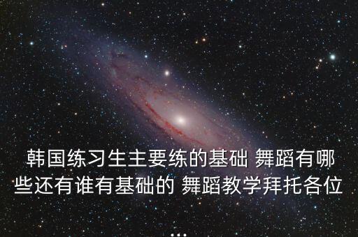  韩国练习生主要练的基础 舞蹈有哪些还有谁有基础的 舞蹈教学拜托各位...