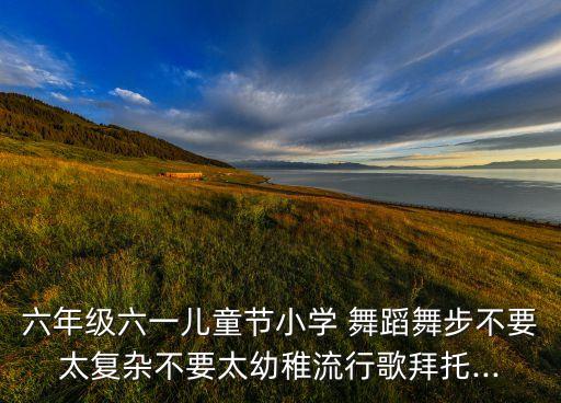 六年级六一儿童节小学 舞蹈舞步不要太复杂不要太幼稚流行歌拜托...