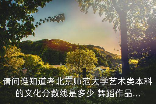 请问谁知道考北京师范大学艺术类本科的文化分数线是多少 舞蹈作品...