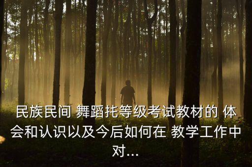民族民间 舞蹈扥等级考试教材的 体会和认识以及今后如何在 教学工作中对...