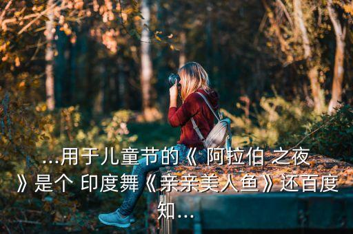...用于儿童节的《 阿拉伯 之夜》是个 印度舞《亲亲美人鱼》还百度知...