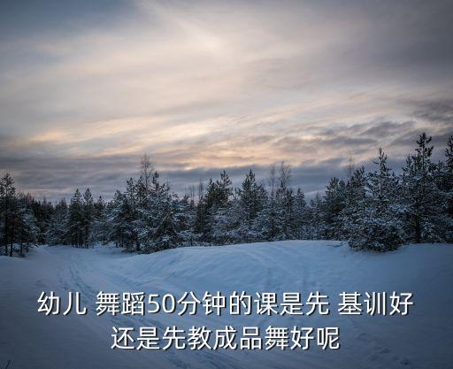 幼儿 舞蹈50分钟的课是先 基训好还是先教成品舞好呢