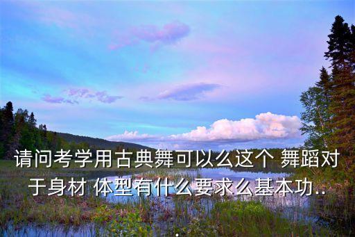 请问考学用古典舞可以么这个 舞蹈对于身材 体型有什么要求么基本功...