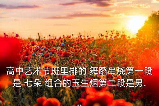 高中艺术节班里排的 舞蹈串烧第一段是 七朵 组合的玉生烟第二段是男...