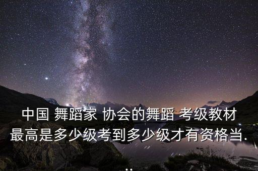 中国 舞蹈家 协会的舞蹈 考级教材最高是多少级考到多少级才有资格当...