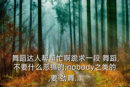  舞蹈达人帮帮忙啊跪求一段 舞蹈,不要什么恶搞的,nobody之类的,要 劲舞...