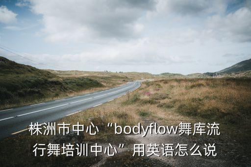 株洲市中心“bodyflow舞库流行舞培训中心”用英语怎么说