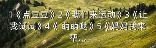 1《点豆豆》2《我们来运动》3《让我试试》4《 萌萌哒》5《妈妈我来帮...