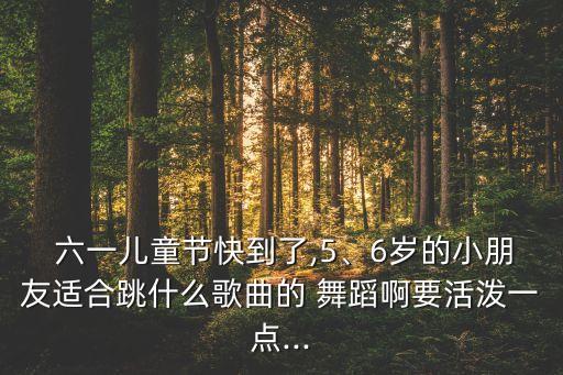  六一儿童节快到了,5、6岁的小朋友适合跳什么歌曲的 舞蹈啊要活泼一点...
