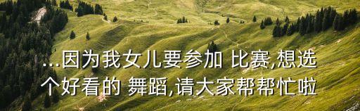 ...因为我女儿要参加 比赛,想选个好看的 舞蹈,请大家帮帮忙啦