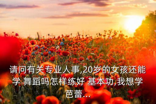 请问有关专业人事,20岁的女孩还能学 舞蹈吗怎样练好 基本功,我想学芭蕾...