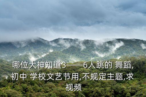 哪位大神知道3——6人跳的 舞蹈,初中 学校文艺节用,不规定主题,求 视频