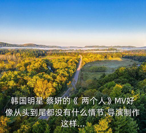韩国明星 蔡妍的《 两个人》MV好像从头到尾都没有什么情节,导演制作这样...