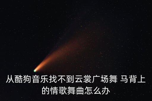 从酷狗音乐找不到云裳广场舞 马背上的情歌舞曲怎么办