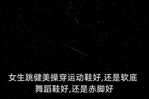 女生跳健美操穿运动鞋好,还是软底 舞蹈鞋好,还是赤脚好