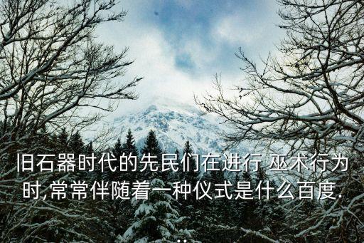 旧石器时代的先民们在进行 巫术行为时,常常伴随着一种仪式是什么百度...