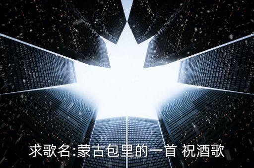 求歌名:蒙古包里的一首 祝酒歌