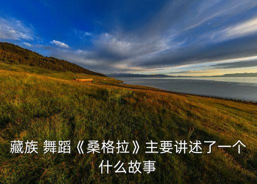 藏族 舞蹈《桑格拉》主要讲述了一个什么故事