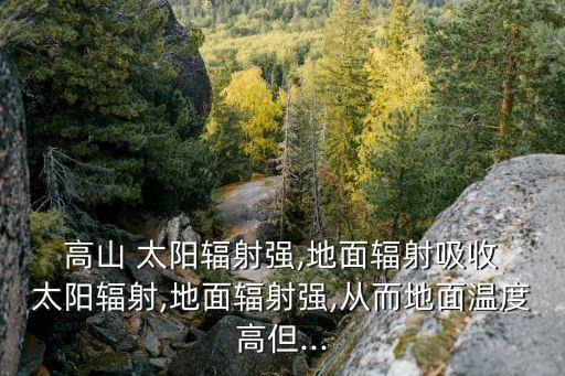  高山 太阳辐射强,地面辐射吸收 太阳辐射,地面辐射强,从而地面温度高但...