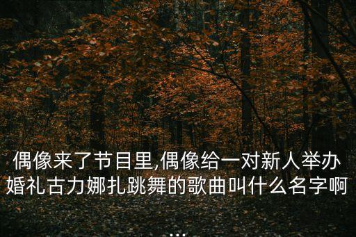 偶像来了节目里,偶像给一对新人举办婚礼古力娜扎跳舞的歌曲叫什么名字啊...