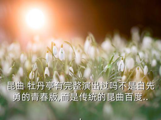 昆曲 牡丹亭有完整演出过吗不是白先勇的青春版,而是传统的昆曲百度...