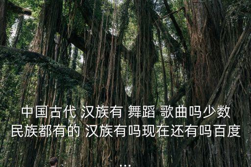 中国古代 汉族有 舞蹈 歌曲吗少数民族都有的 汉族有吗现在还有吗百度...