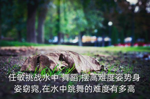 任敏挑战水中 舞蹈,摆高难度姿势身姿窈窕,在水中跳舞的难度有多高