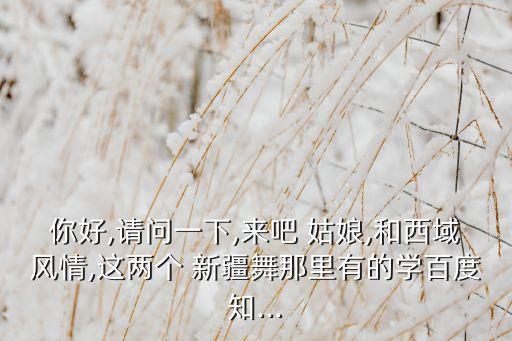 你好,请问一下,来吧 姑娘,和西域风情,这两个 新疆舞那里有的学百度知...