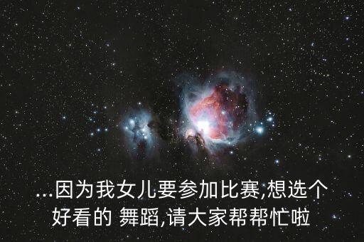 ...因为我女儿要参加比赛,想选个好看的 舞蹈,请大家帮帮忙啦
