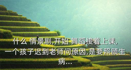 什么 情景剧,开始 舞蹈接着上课,一个孩子迟到老师问原因,是要照顾生病...